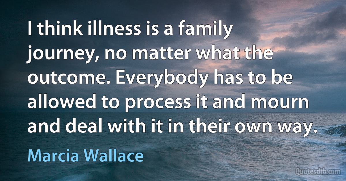 I think illness is a family journey, no matter what the outcome. Everybody has to be allowed to process it and mourn and deal with it in their own way. (Marcia Wallace)