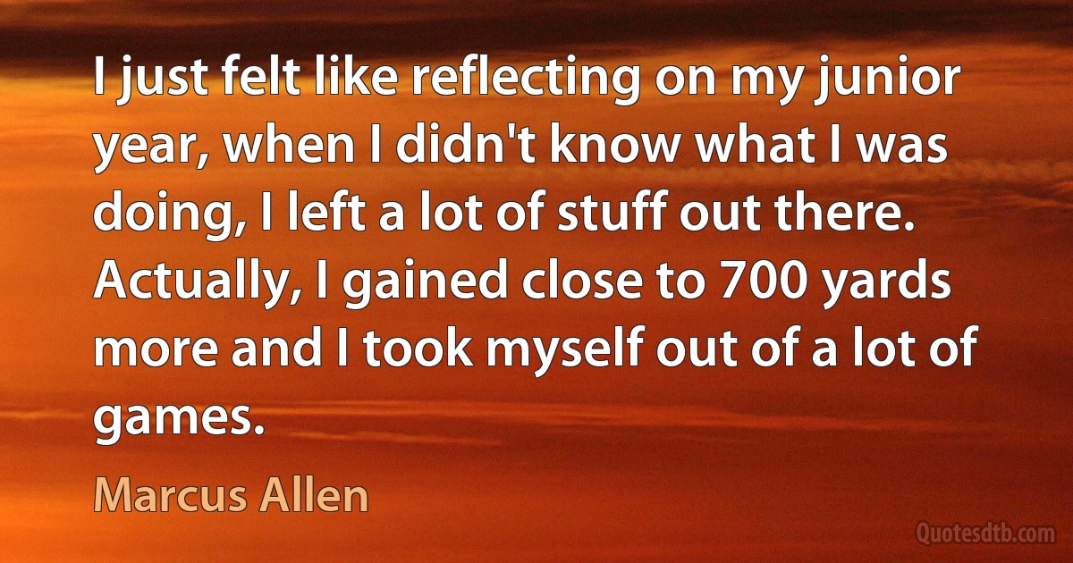 I just felt like reflecting on my junior year, when I didn't know what I was doing, I left a lot of stuff out there. Actually, I gained close to 700 yards more and I took myself out of a lot of games. (Marcus Allen)