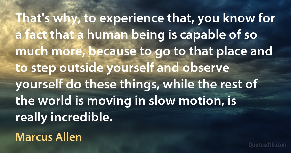 That's why, to experience that, you know for a fact that a human being is capable of so much more, because to go to that place and to step outside yourself and observe yourself do these things, while the rest of the world is moving in slow motion, is really incredible. (Marcus Allen)