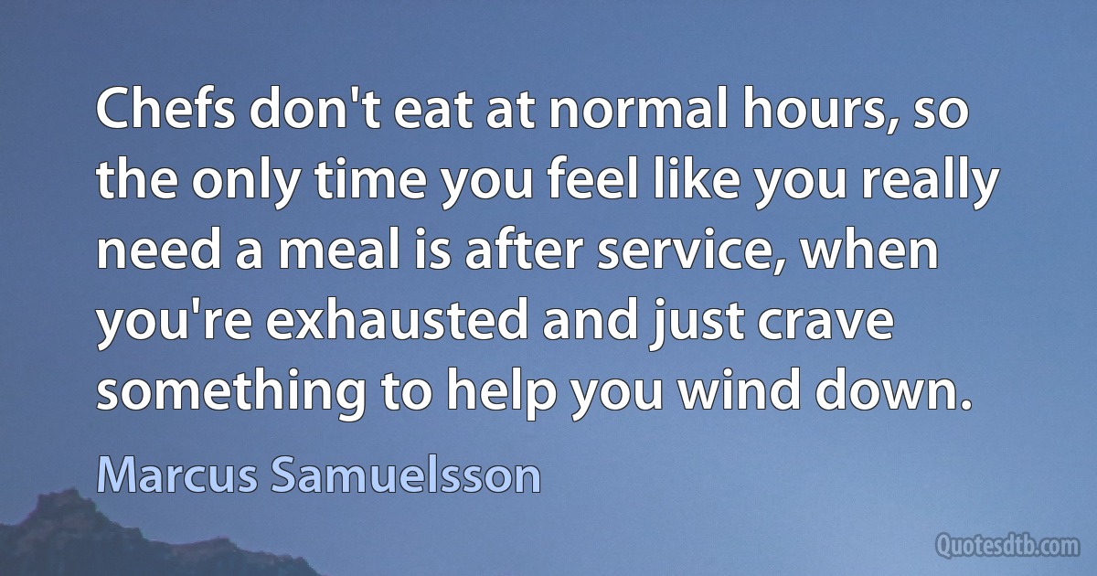 Chefs don't eat at normal hours, so the only time you feel like you really need a meal is after service, when you're exhausted and just crave something to help you wind down. (Marcus Samuelsson)