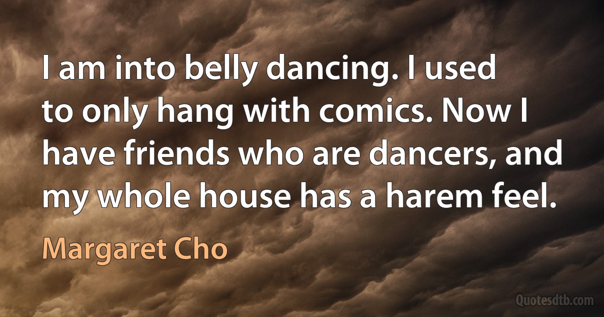 I am into belly dancing. I used to only hang with comics. Now I have friends who are dancers, and my whole house has a harem feel. (Margaret Cho)