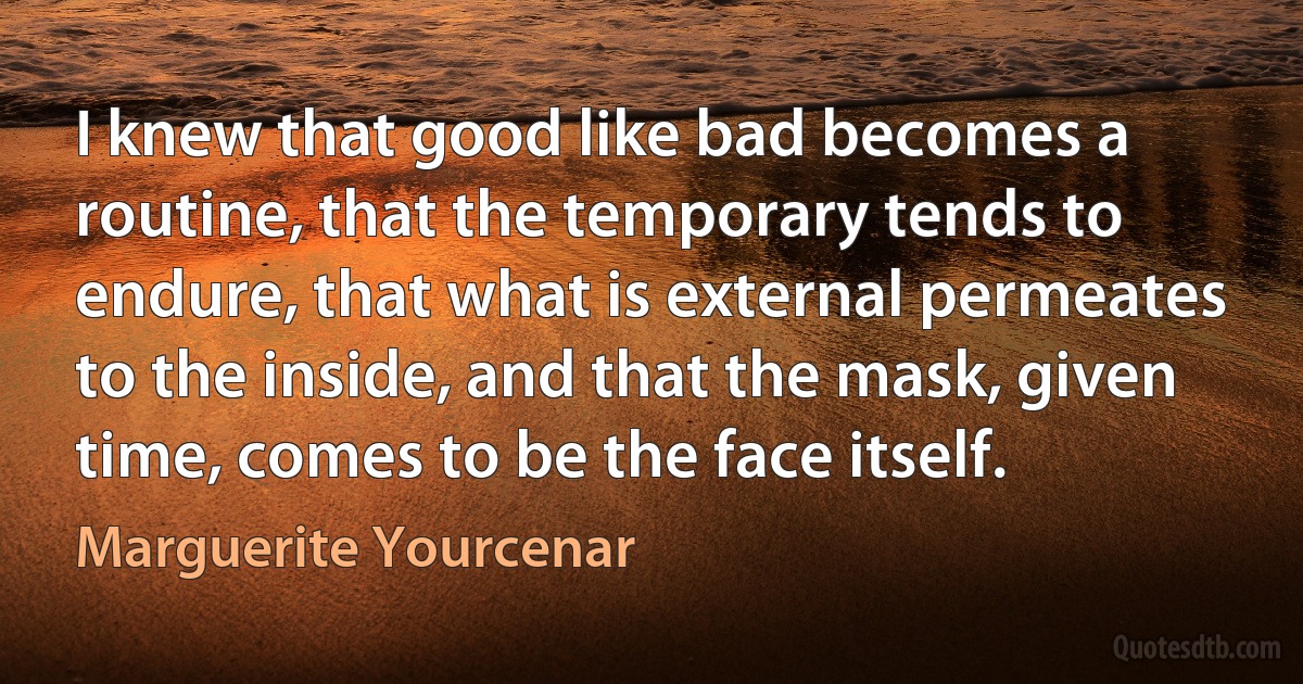 I knew that good like bad becomes a routine, that the temporary tends to endure, that what is external permeates to the inside, and that the mask, given time, comes to be the face itself. (Marguerite Yourcenar)