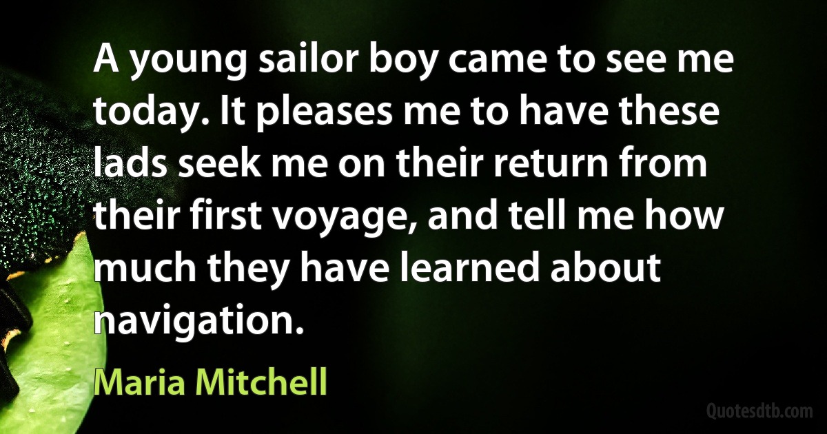 A young sailor boy came to see me today. It pleases me to have these lads seek me on their return from their first voyage, and tell me how much they have learned about navigation. (Maria Mitchell)