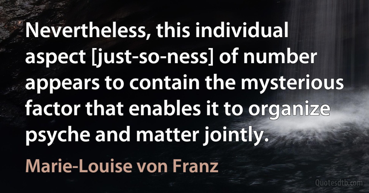 Nevertheless, this individual aspect [just-so-ness] of number appears to contain the mysterious factor that enables it to organize psyche and matter jointly. (Marie-Louise von Franz)