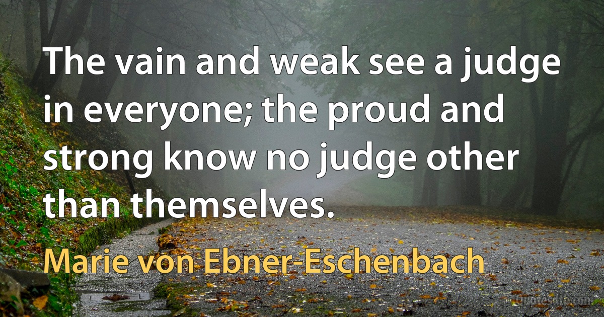 The vain and weak see a judge in everyone; the proud and strong know no judge other than themselves. (Marie von Ebner-Eschenbach)