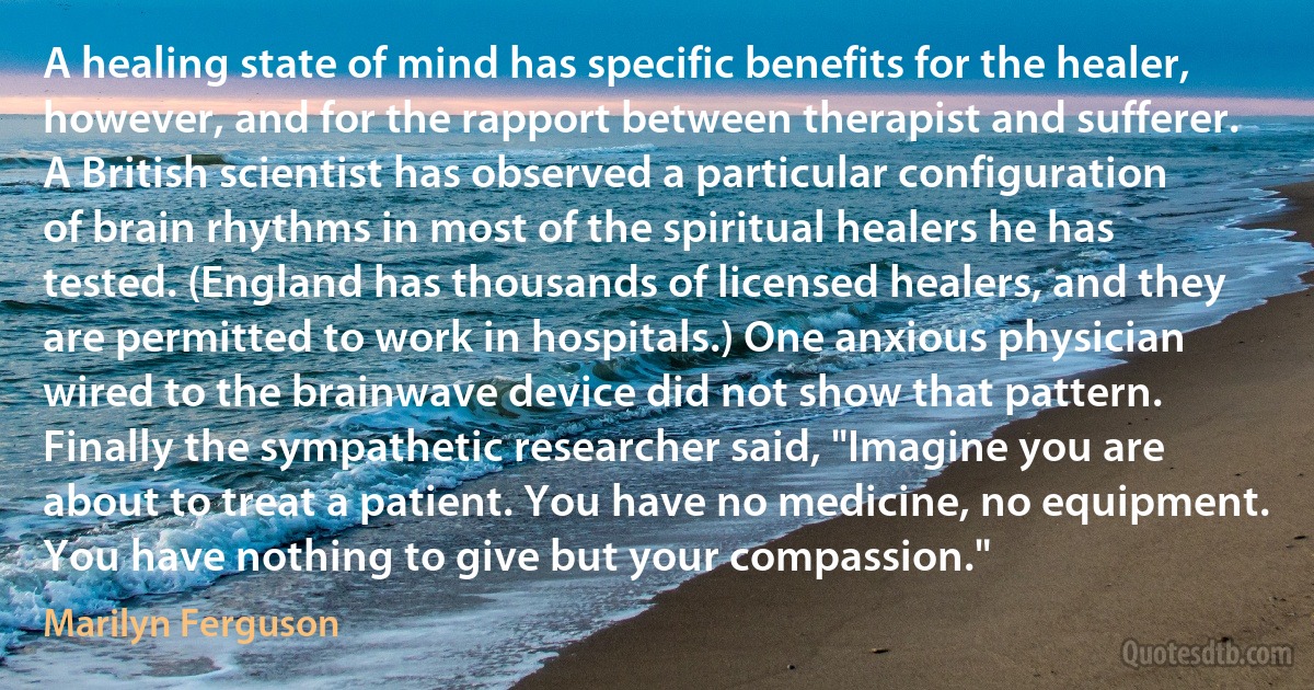 A healing state of mind has specific benefits for the healer, however, and for the rapport between therapist and sufferer. A British scientist has observed a particular configuration of brain rhythms in most of the spiritual healers he has tested. (England has thousands of licensed healers, and they are permitted to work in hospitals.) One anxious physician wired to the brainwave device did not show that pattern. Finally the sympathetic researcher said, "Imagine you are about to treat a patient. You have no medicine, no equipment. You have nothing to give but your compassion." (Marilyn Ferguson)