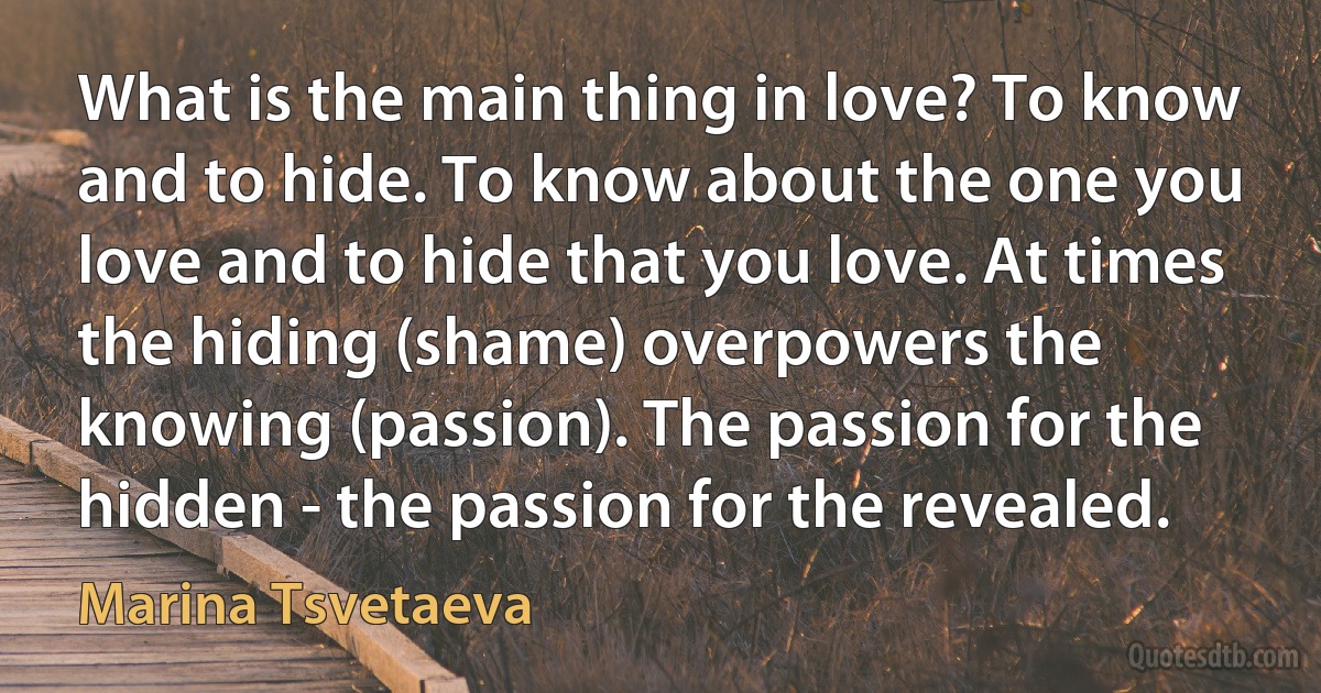 What is the main thing in love? To know and to hide. To know about the one you love and to hide that you love. At times the hiding (shame) overpowers the knowing (passion). The passion for the hidden - the passion for the revealed. (Marina Tsvetaeva)