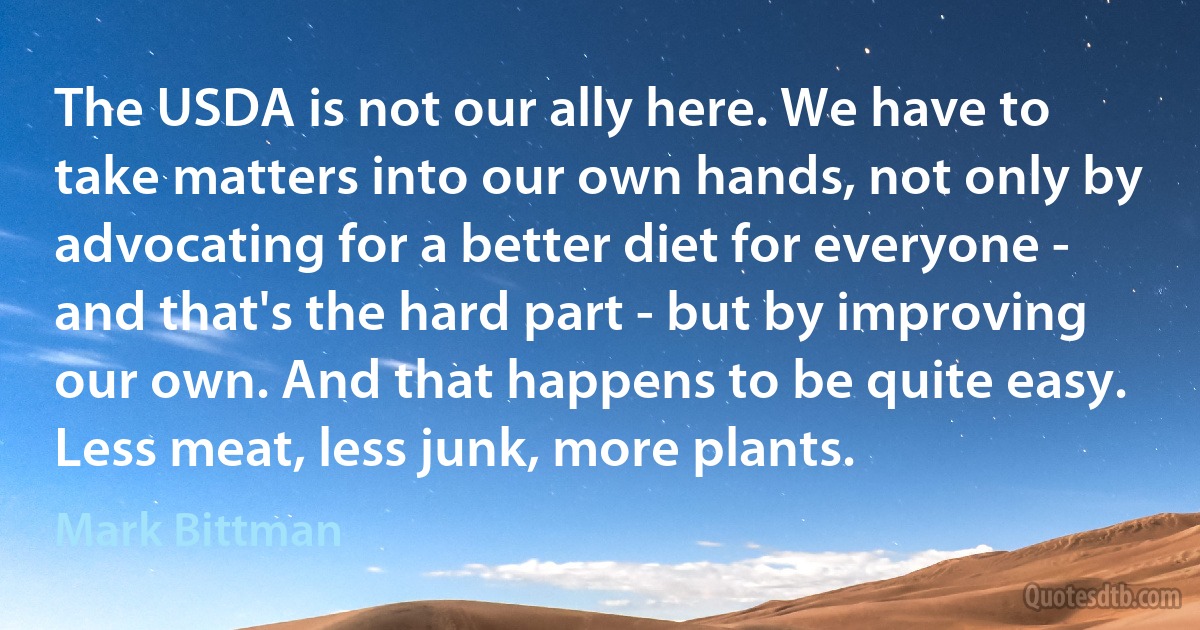 The USDA is not our ally here. We have to take matters into our own hands, not only by advocating for a better diet for everyone - and that's the hard part - but by improving our own. And that happens to be quite easy. Less meat, less junk, more plants. (Mark Bittman)