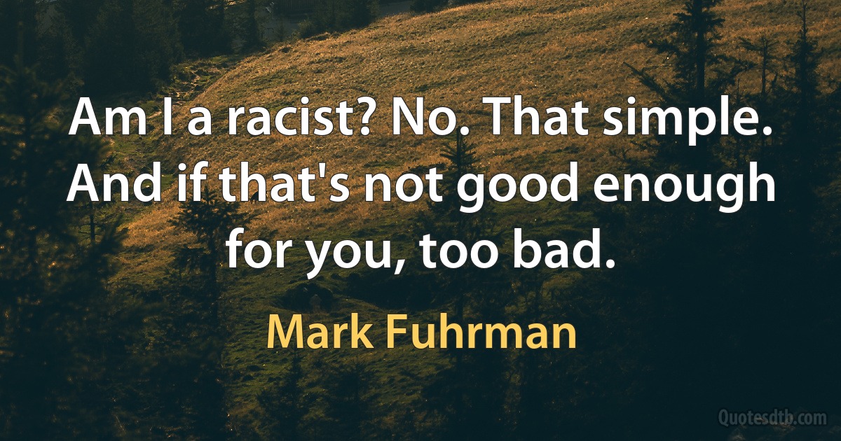 Am I a racist? No. That simple. And if that's not good enough for you, too bad. (Mark Fuhrman)