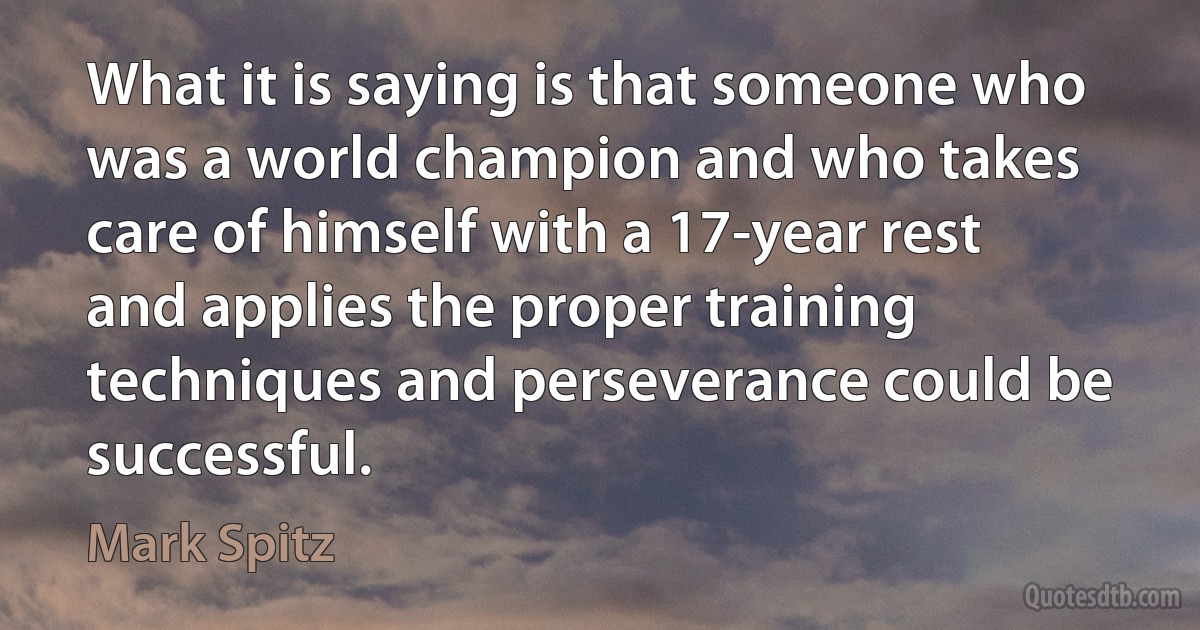 What it is saying is that someone who was a world champion and who takes care of himself with a 17-year rest and applies the proper training techniques and perseverance could be successful. (Mark Spitz)