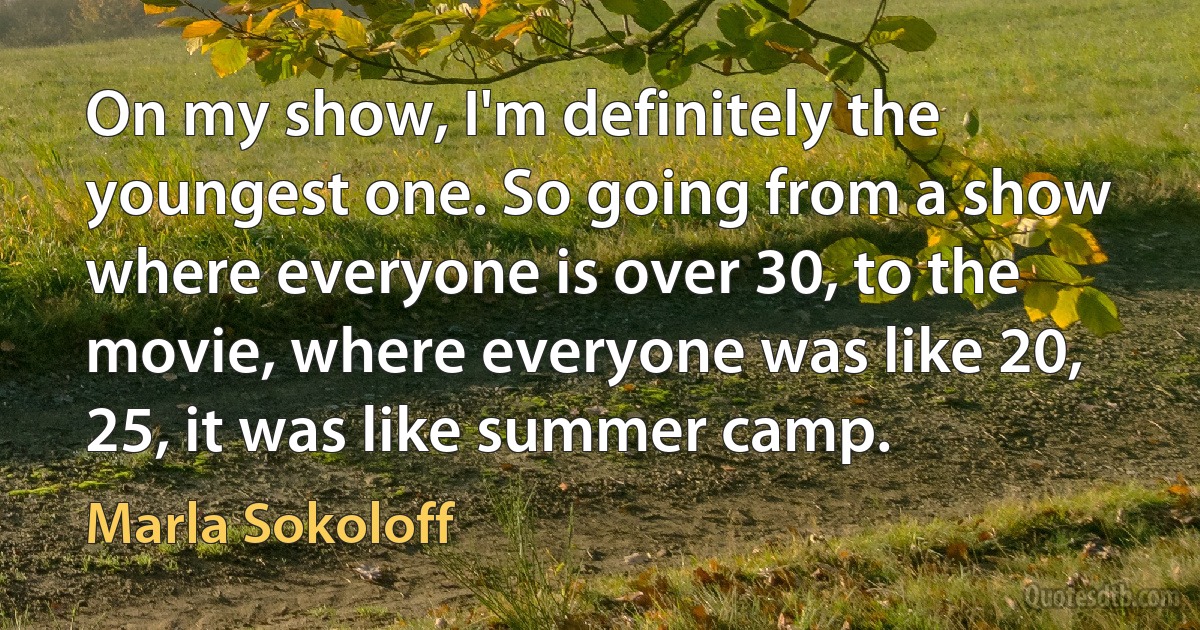 On my show, I'm definitely the youngest one. So going from a show where everyone is over 30, to the movie, where everyone was like 20, 25, it was like summer camp. (Marla Sokoloff)