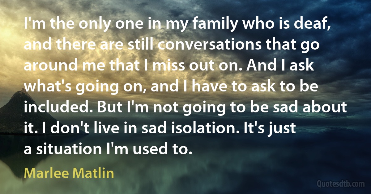 I'm the only one in my family who is deaf, and there are still conversations that go around me that I miss out on. And I ask what's going on, and I have to ask to be included. But I'm not going to be sad about it. I don't live in sad isolation. It's just a situation I'm used to. (Marlee Matlin)