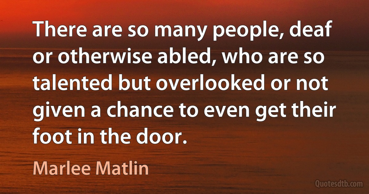 There are so many people, deaf or otherwise abled, who are so talented but overlooked or not given a chance to even get their foot in the door. (Marlee Matlin)