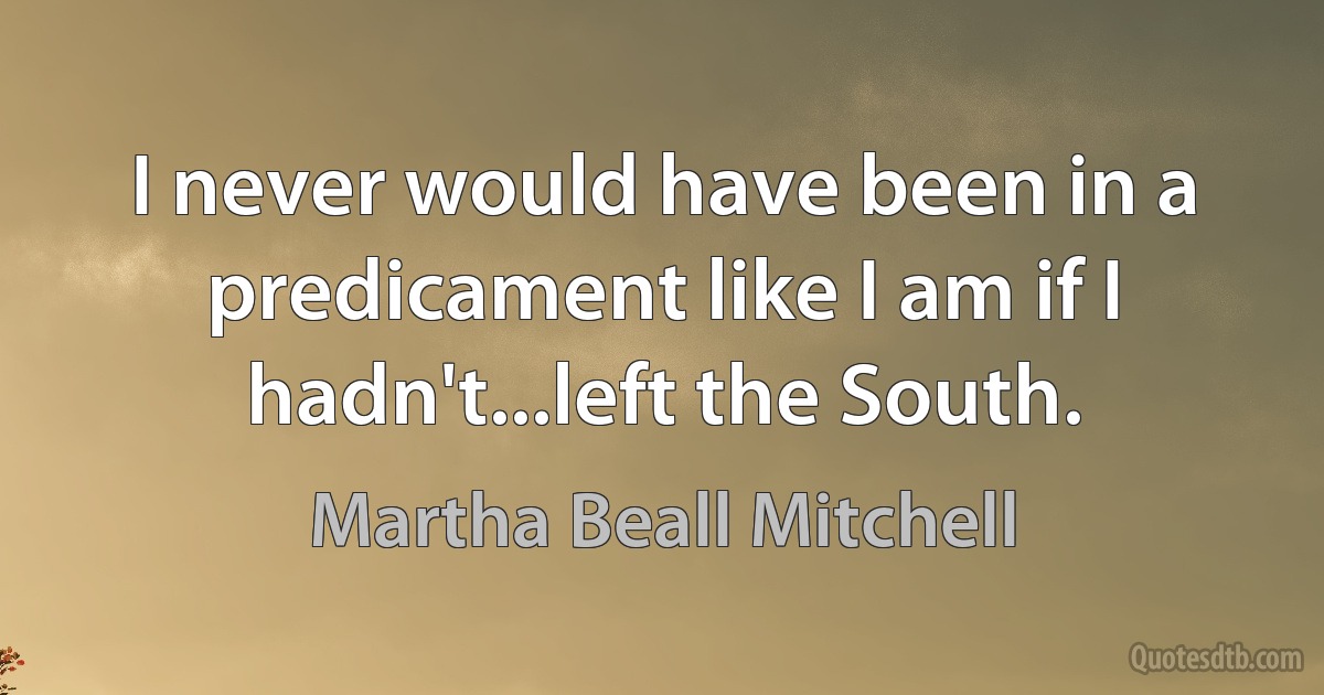 I never would have been in a predicament like I am if I hadn't...left the South. (Martha Beall Mitchell)