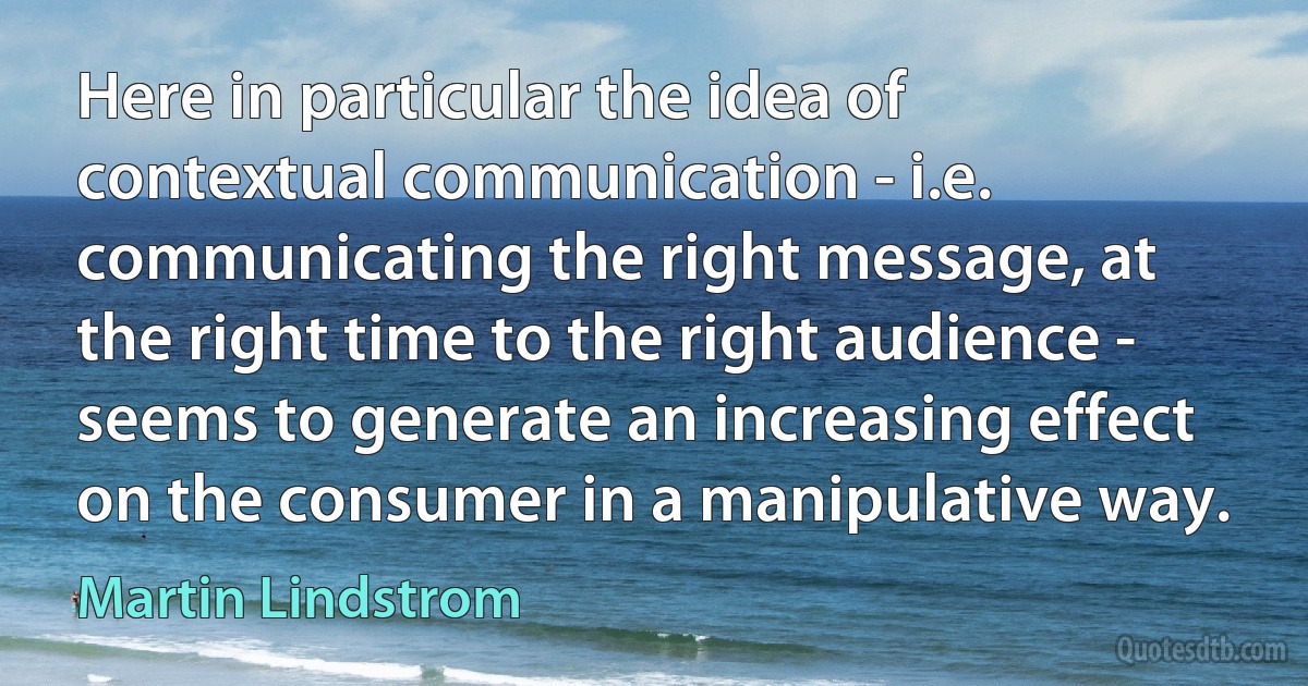 Here in particular the idea of contextual communication - i.e. communicating the right message, at the right time to the right audience - seems to generate an increasing effect on the consumer in a manipulative way. (Martin Lindstrom)