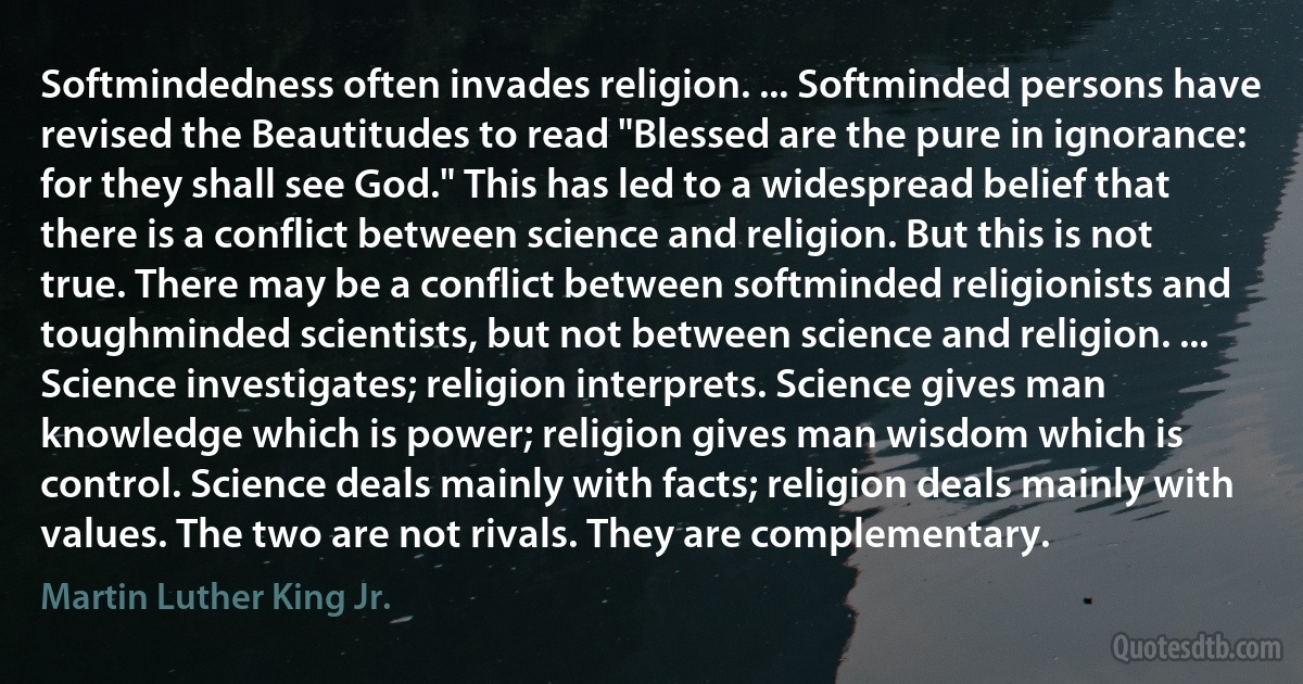 Softmindedness often invades religion. ... Softminded persons have revised the Beautitudes to read "Blessed are the pure in ignorance: for they shall see God." This has led to a widespread belief that there is a conflict between science and religion. But this is not true. There may be a conflict between softminded religionists and toughminded scientists, but not between science and religion. ... Science investigates; religion interprets. Science gives man knowledge which is power; religion gives man wisdom which is control. Science deals mainly with facts; religion deals mainly with values. The two are not rivals. They are complementary. (Martin Luther King Jr.)