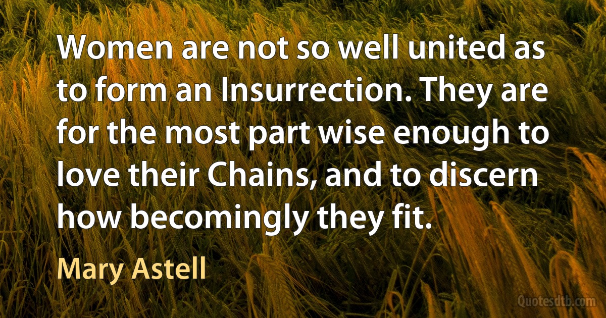 Women are not so well united as to form an Insurrection. They are for the most part wise enough to love their Chains, and to discern how becomingly they fit. (Mary Astell)