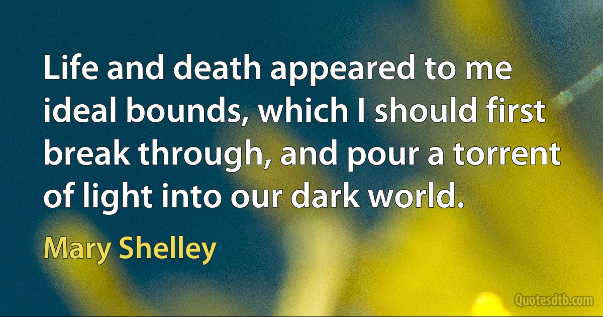 Life and death appeared to me ideal bounds, which I should first break through, and pour a torrent of light into our dark world. (Mary Shelley)