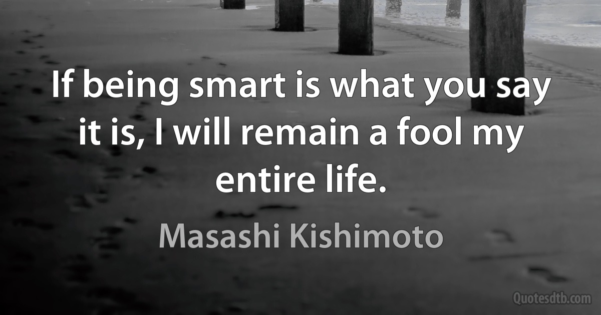 If being smart is what you say it is, I will remain a fool my entire life. (Masashi Kishimoto)