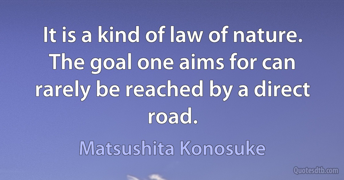 It is a kind of law of nature. The goal one aims for can rarely be reached by a direct road. (Matsushita Konosuke)