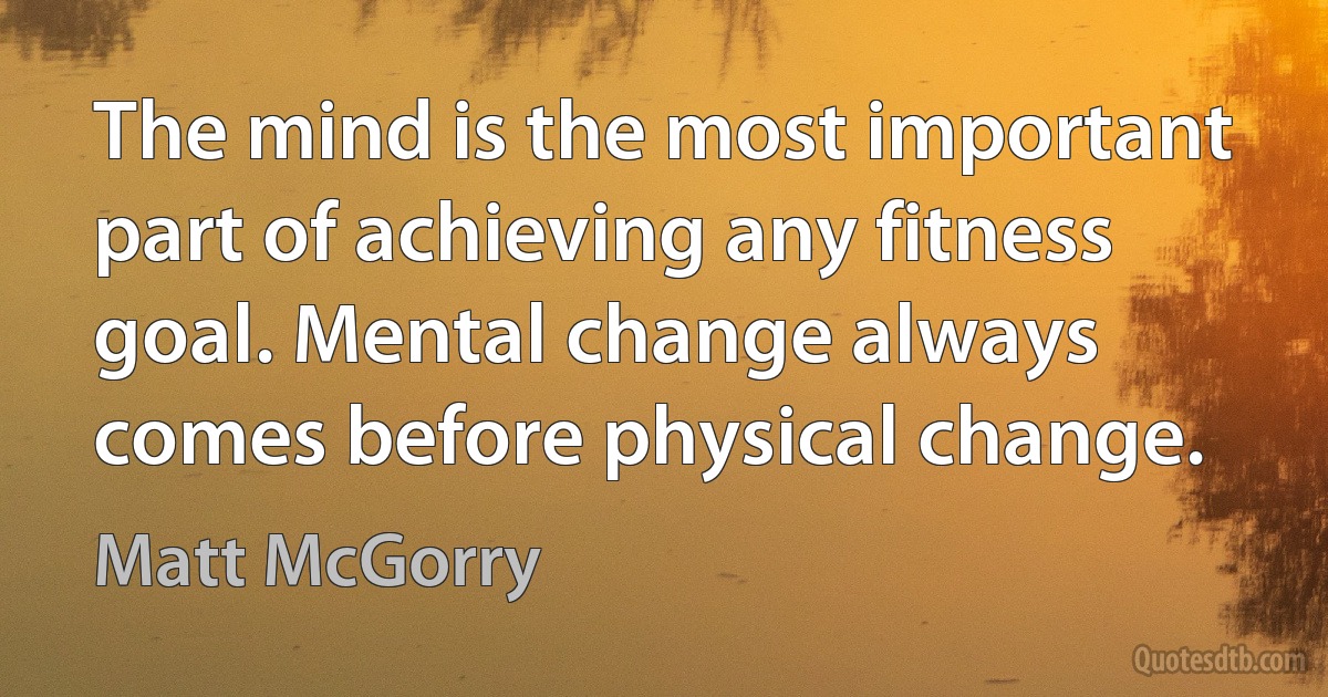 The mind is the most important part of achieving any fitness goal. Mental change always comes before physical change. (Matt McGorry)