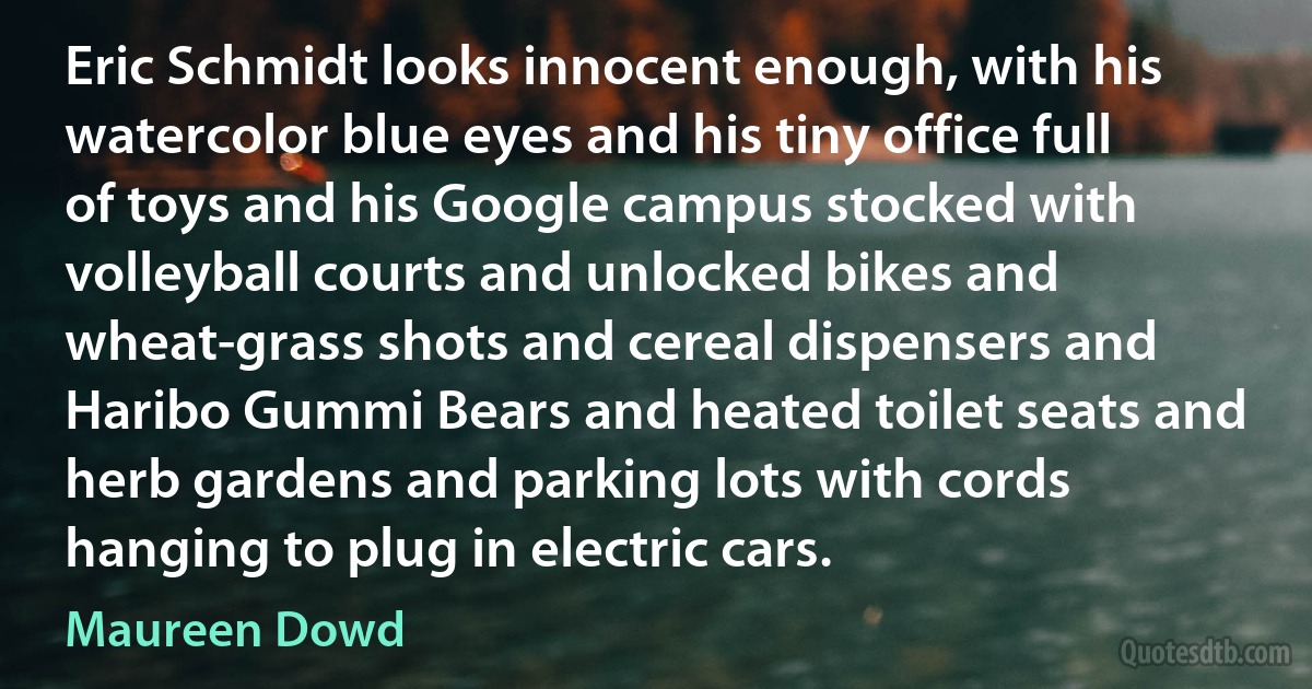 Eric Schmidt looks innocent enough, with his watercolor blue eyes and his tiny office full of toys and his Google campus stocked with volleyball courts and unlocked bikes and wheat-grass shots and cereal dispensers and Haribo Gummi Bears and heated toilet seats and herb gardens and parking lots with cords hanging to plug in electric cars. (Maureen Dowd)