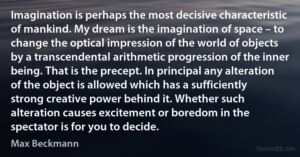 Imagination is perhaps the most decisive characteristic of mankind. My dream is the imagination of space – to change the optical impression of the world of objects by a transcendental arithmetic progression of the inner being. That is the precept. In principal any alteration of the object is allowed which has a sufficiently strong creative power behind it. Whether such alteration causes excitement or boredom in the spectator is for you to decide. (Max Beckmann)