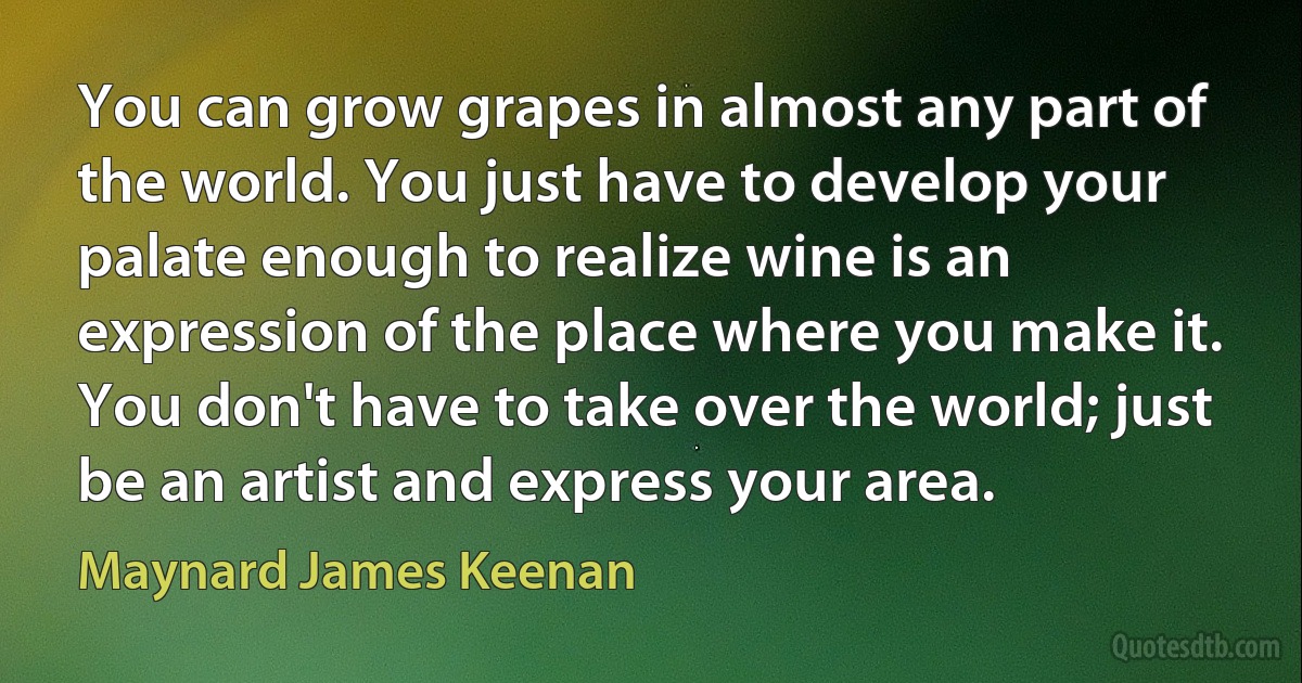 You can grow grapes in almost any part of the world. You just have to develop your palate enough to realize wine is an expression of the place where you make it. You don't have to take over the world; just be an artist and express your area. (Maynard James Keenan)