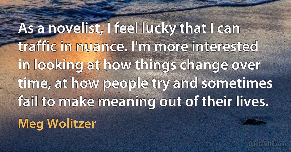 As a novelist, I feel lucky that I can traffic in nuance. I'm more interested in looking at how things change over time, at how people try and sometimes fail to make meaning out of their lives. (Meg Wolitzer)