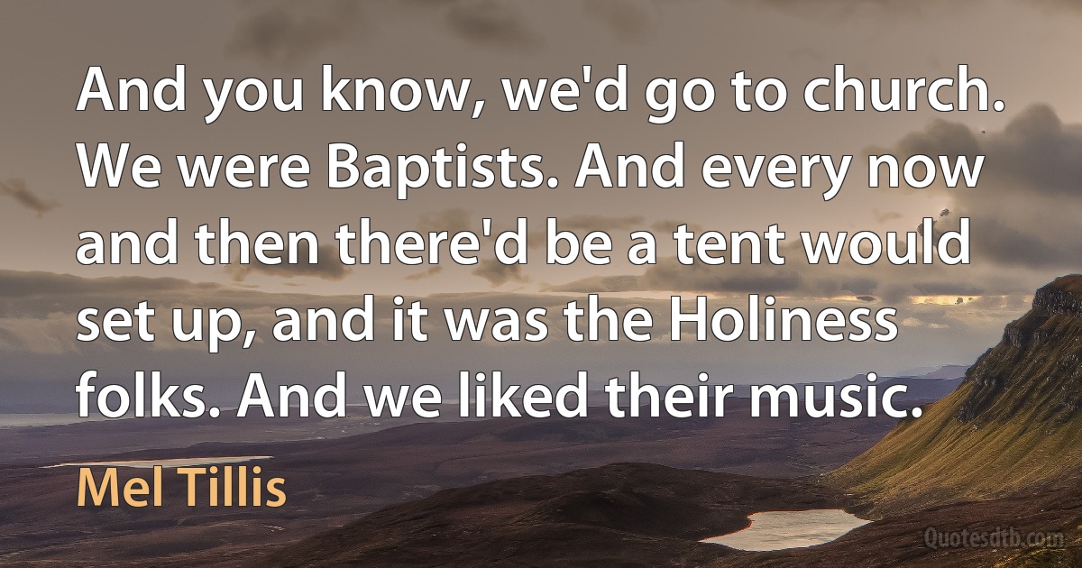 And you know, we'd go to church. We were Baptists. And every now and then there'd be a tent would set up, and it was the Holiness folks. And we liked their music. (Mel Tillis)