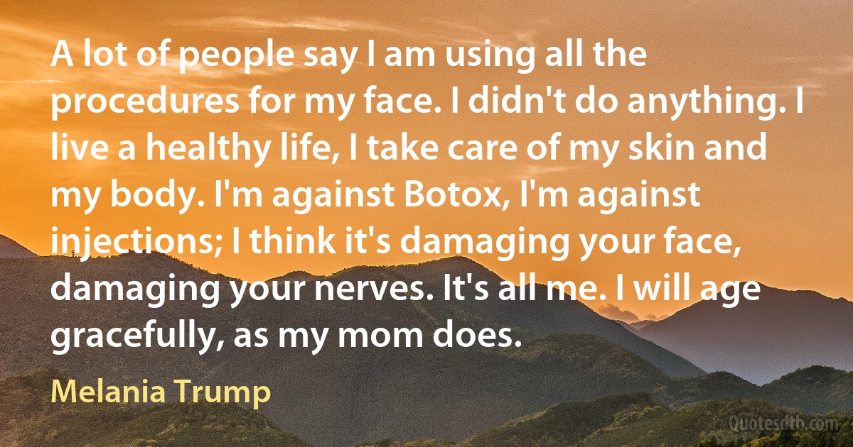 A lot of people say I am using all the procedures for my face. I didn't do anything. I live a healthy life, I take care of my skin and my body. I'm against Botox, I'm against injections; I think it's damaging your face, damaging your nerves. It's all me. I will age gracefully, as my mom does. (Melania Trump)