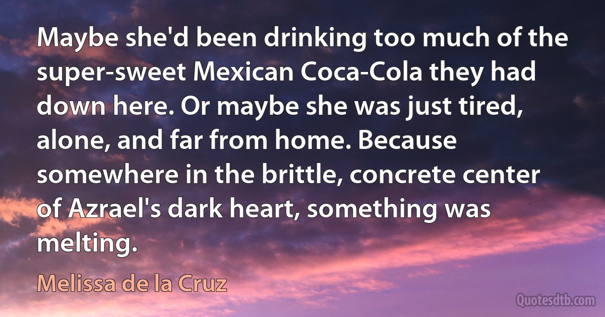 Maybe she'd been drinking too much of the super-sweet Mexican Coca-Cola they had down here. Or maybe she was just tired, alone, and far from home. Because somewhere in the brittle, concrete center of Azrael's dark heart, something was melting. (Melissa de la Cruz)