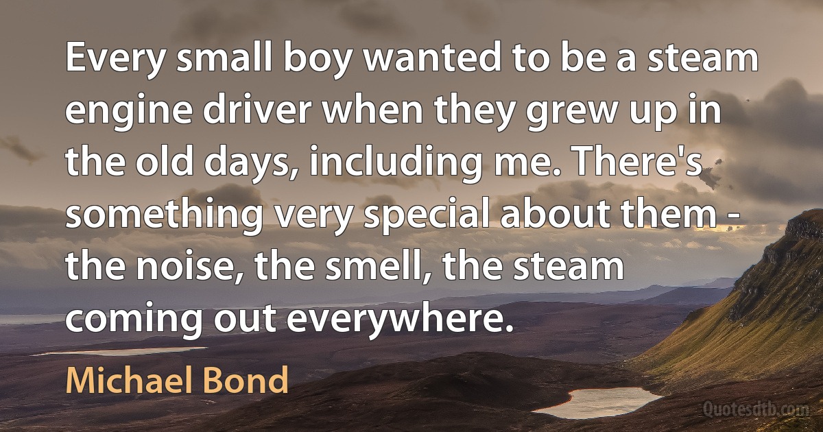 Every small boy wanted to be a steam engine driver when they grew up in the old days, including me. There's something very special about them - the noise, the smell, the steam coming out everywhere. (Michael Bond)