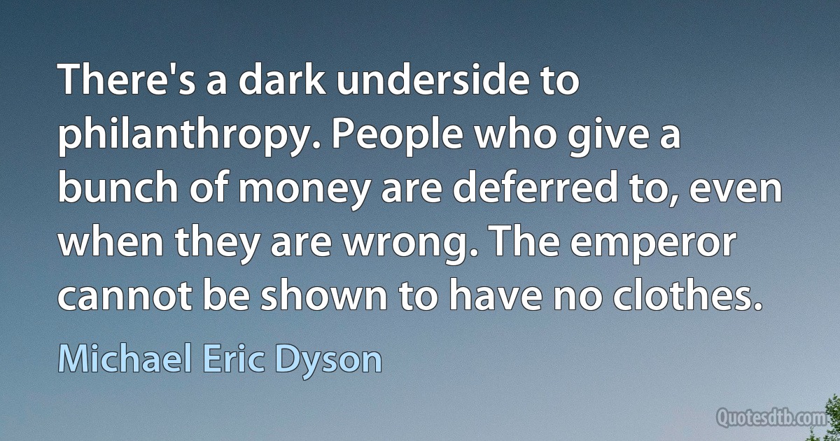 There's a dark underside to philanthropy. People who give a bunch of money are deferred to, even when they are wrong. The emperor cannot be shown to have no clothes. (Michael Eric Dyson)