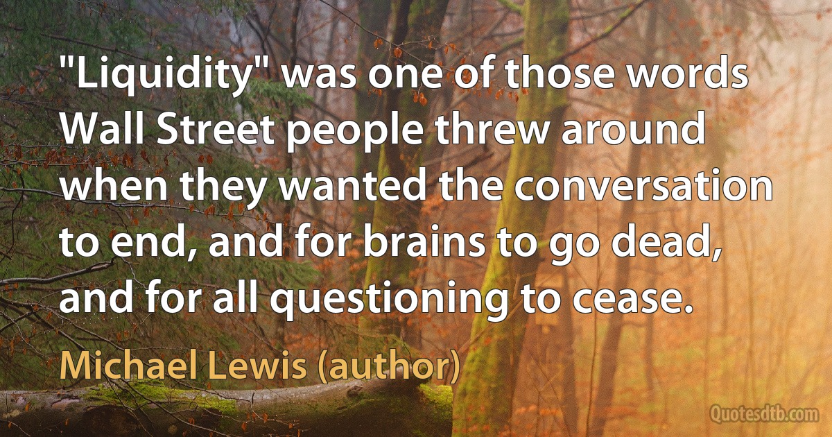 "Liquidity" was one of those words Wall Street people threw around when they wanted the conversation to end, and for brains to go dead, and for all questioning to cease. (Michael Lewis (author))