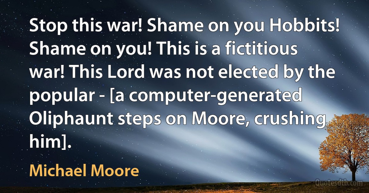 Stop this war! Shame on you Hobbits! Shame on you! This is a fictitious war! This Lord was not elected by the popular - [a computer-generated Oliphaunt steps on Moore, crushing him]. (Michael Moore)