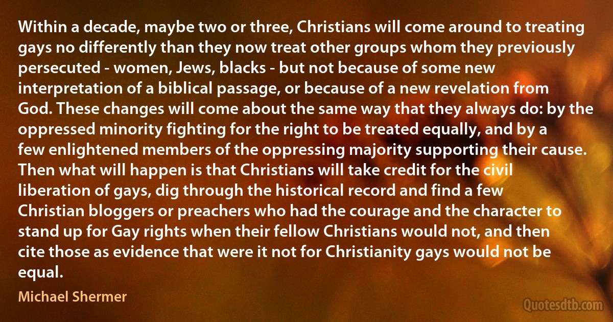 Within a decade, maybe two or three, Christians will come around to treating gays no differently than they now treat other groups whom they previously persecuted - women, Jews, blacks - but not because of some new interpretation of a biblical passage, or because of a new revelation from God. These changes will come about the same way that they always do: by the oppressed minority fighting for the right to be treated equally, and by a few enlightened members of the oppressing majority supporting their cause. Then what will happen is that Christians will take credit for the civil liberation of gays, dig through the historical record and find a few Christian bloggers or preachers who had the courage and the character to stand up for Gay rights when their fellow Christians would not, and then cite those as evidence that were it not for Christianity gays would not be equal. (Michael Shermer)