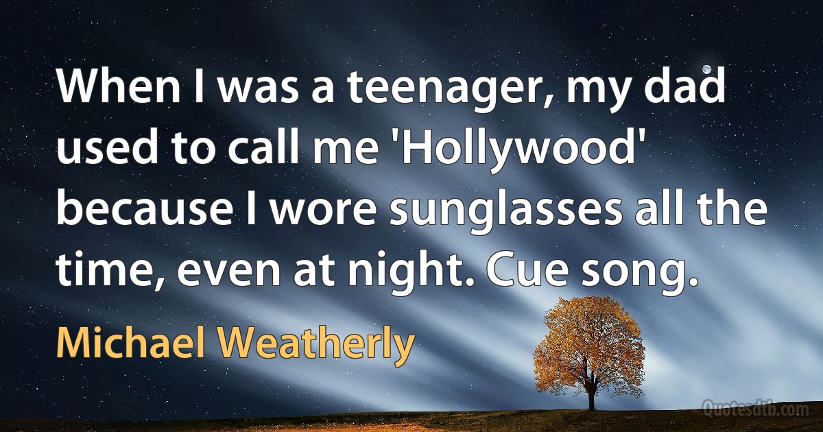 When I was a teenager, my dad used to call me 'Hollywood' because I wore sunglasses all the time, even at night. Cue song. (Michael Weatherly)