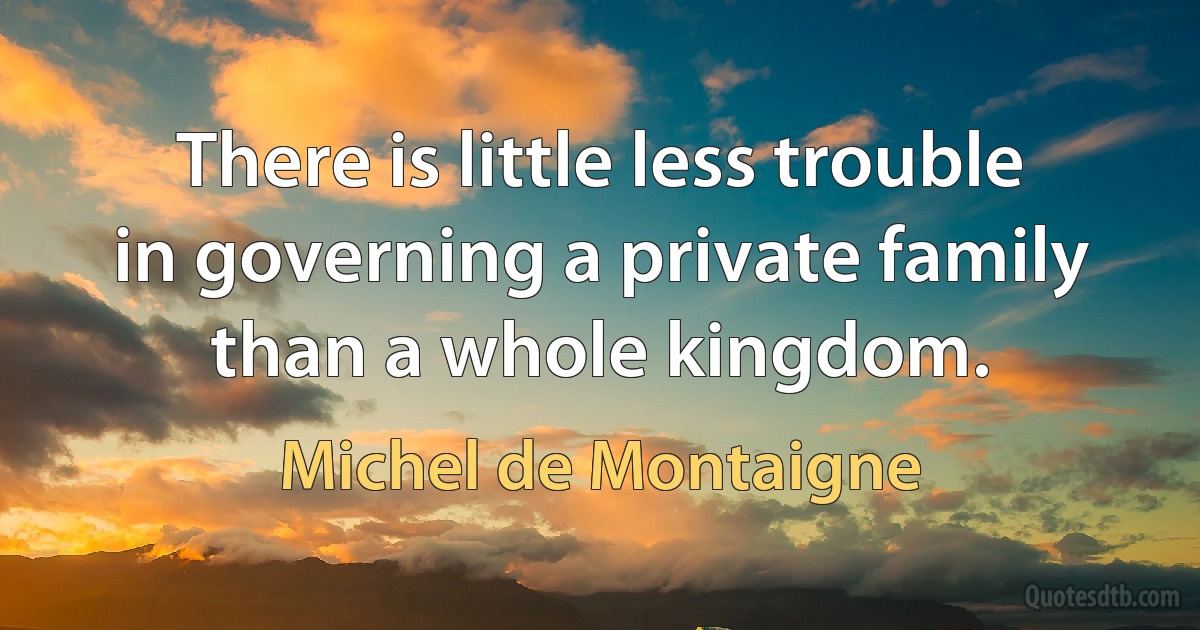 There is little less trouble in governing a private family than a whole kingdom. (Michel de Montaigne)