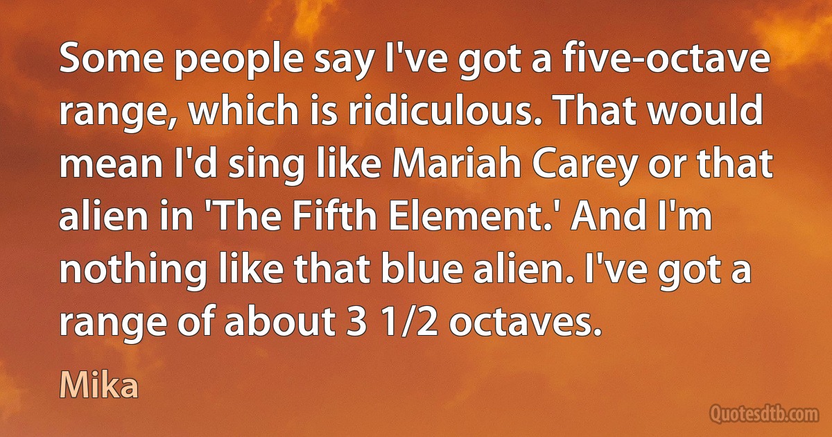 Some people say I've got a five-octave range, which is ridiculous. That would mean I'd sing like Mariah Carey or that alien in 'The Fifth Element.' And I'm nothing like that blue alien. I've got a range of about 3 1/2 octaves. (Mika)