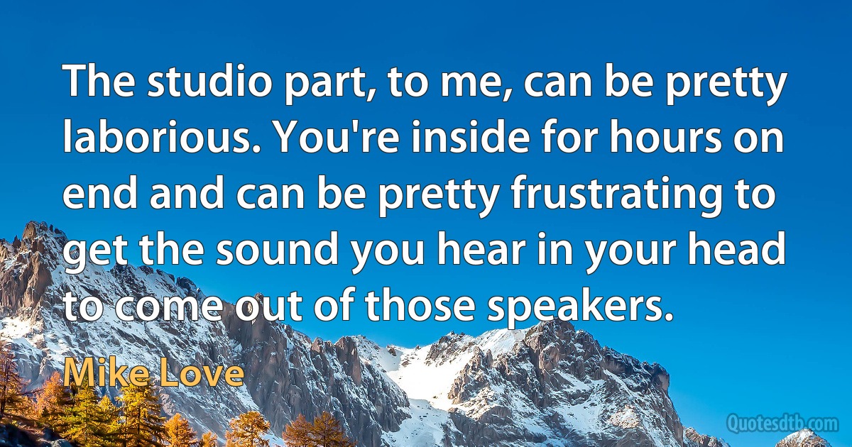 The studio part, to me, can be pretty laborious. You're inside for hours on end and can be pretty frustrating to get the sound you hear in your head to come out of those speakers. (Mike Love)