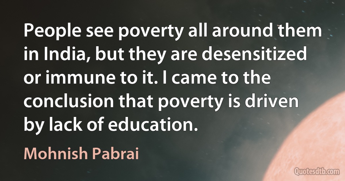 People see poverty all around them in India, but they are desensitized or immune to it. I came to the conclusion that poverty is driven by lack of education. (Mohnish Pabrai)