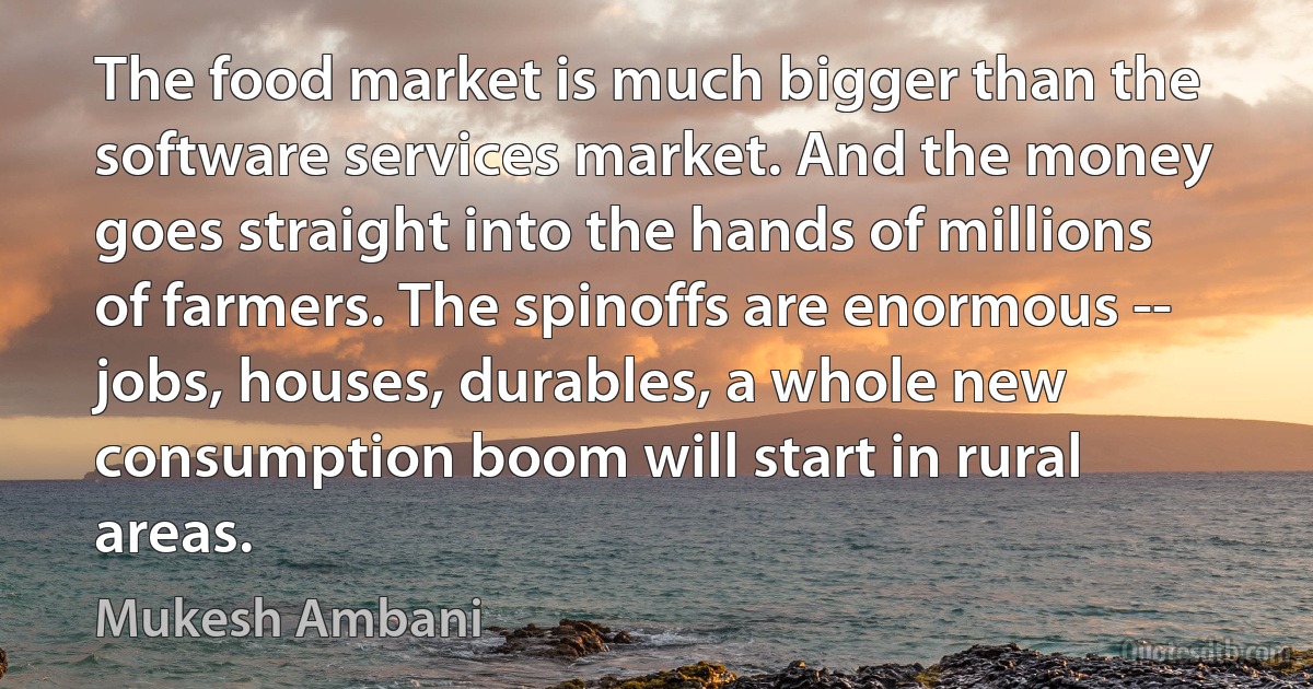 The food market is much bigger than the software services market. And the money goes straight into the hands of millions of farmers. The spinoffs are enormous -- jobs, houses, durables, a whole new consumption boom will start in rural areas. (Mukesh Ambani)