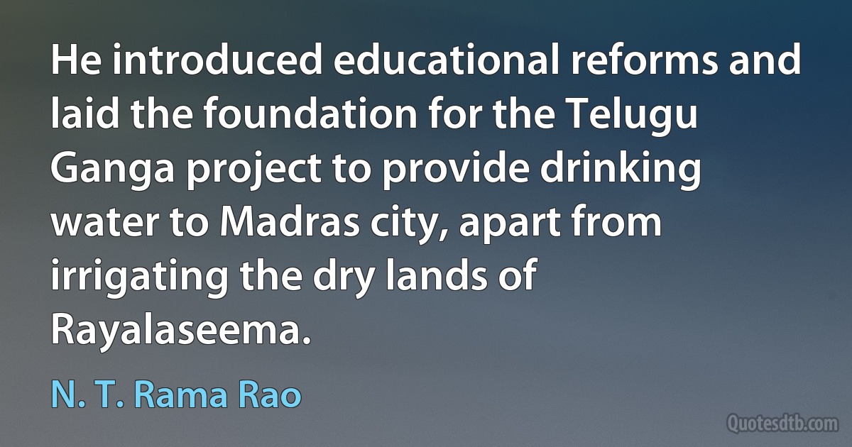 He introduced educational reforms and laid the foundation for the Telugu Ganga project to provide drinking water to Madras city, apart from irrigating the dry lands of Rayalaseema. (N. T. Rama Rao)