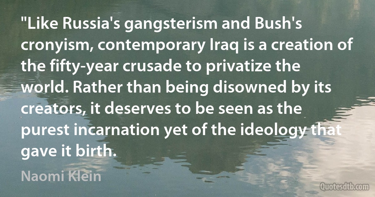 "Like Russia's gangsterism and Bush's cronyism, contemporary Iraq is a creation of the fifty-year crusade to privatize the world. Rather than being disowned by its creators, it deserves to be seen as the purest incarnation yet of the ideology that gave it birth. (Naomi Klein)