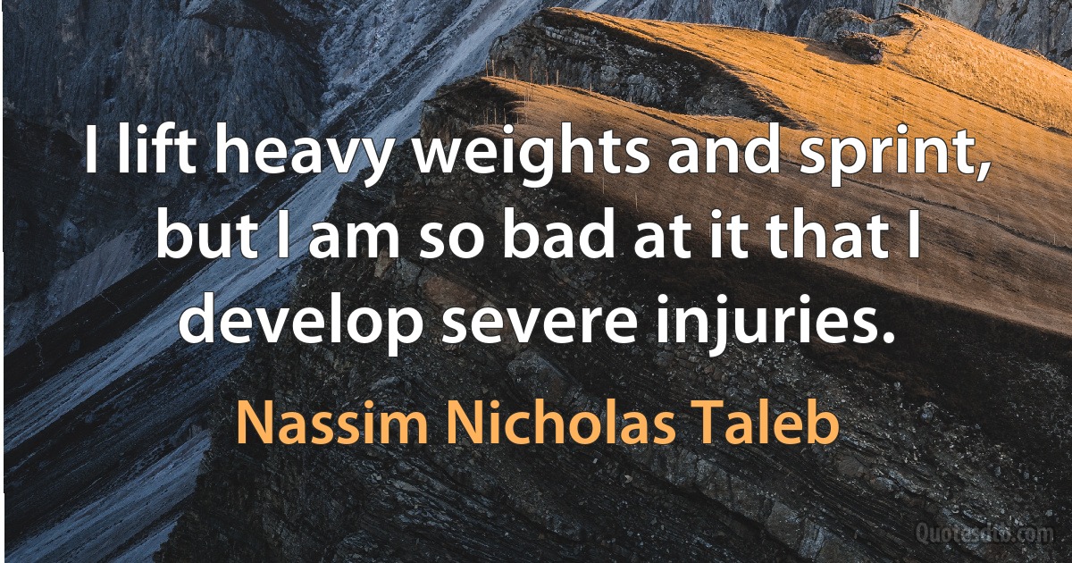 I lift heavy weights and sprint, but I am so bad at it that I develop severe injuries. (Nassim Nicholas Taleb)