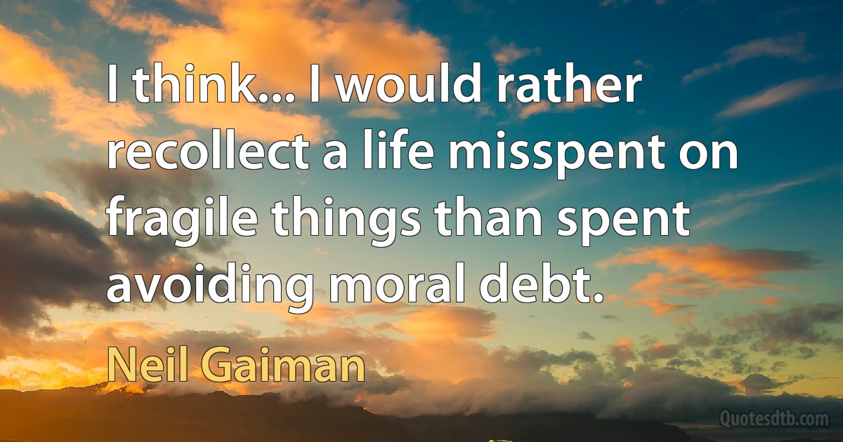 I think... I would rather recollect a life misspent on fragile things than spent avoiding moral debt. (Neil Gaiman)