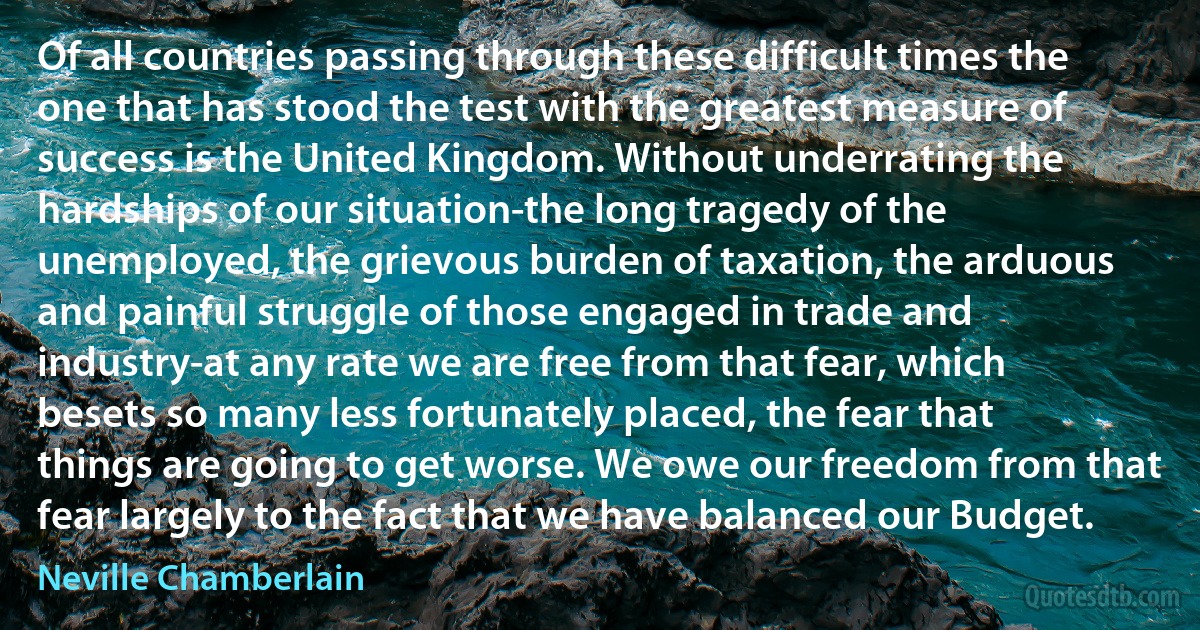 Of all countries passing through these difficult times the one that has stood the test with the greatest measure of success is the United Kingdom. Without underrating the hardships of our situation-the long tragedy of the unemployed, the grievous burden of taxation, the arduous and painful struggle of those engaged in trade and industry-at any rate we are free from that fear, which besets so many less fortunately placed, the fear that things are going to get worse. We owe our freedom from that fear largely to the fact that we have balanced our Budget. (Neville Chamberlain)