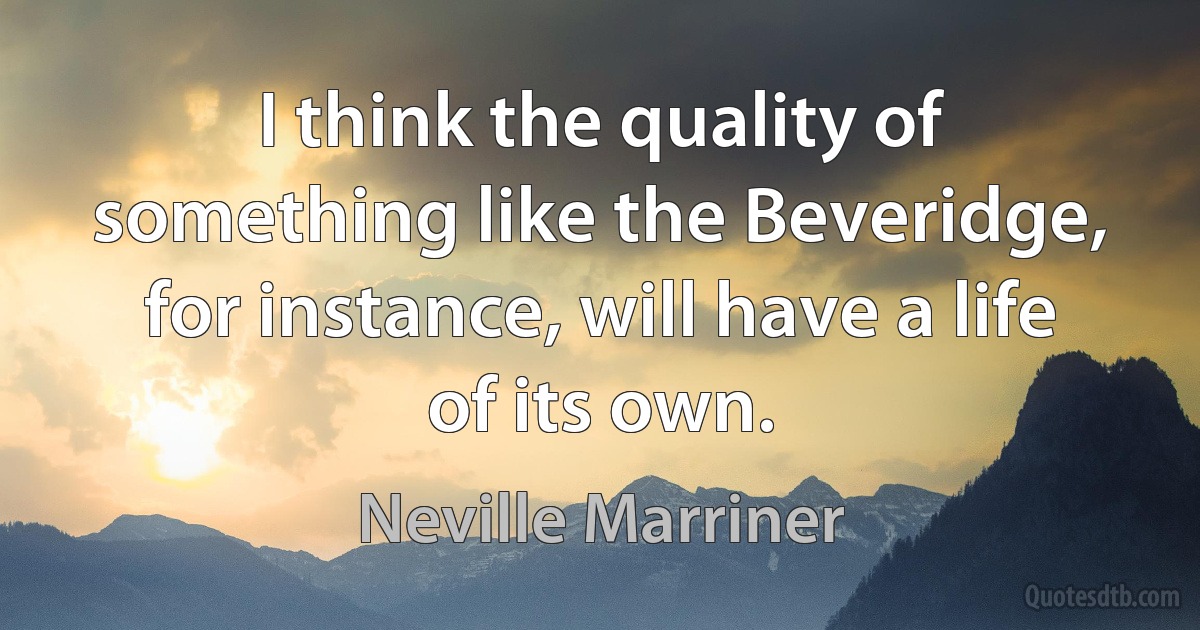 I think the quality of something like the Beveridge, for instance, will have a life of its own. (Neville Marriner)