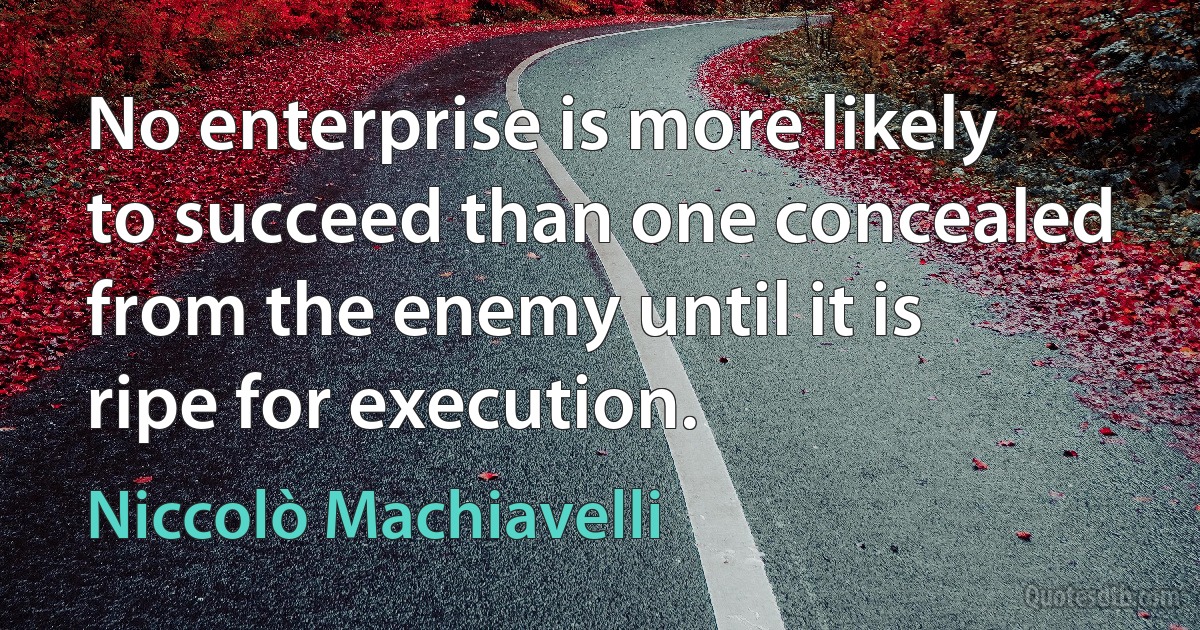 No enterprise is more likely to succeed than one concealed from the enemy until it is ripe for execution. (Niccolò Machiavelli)